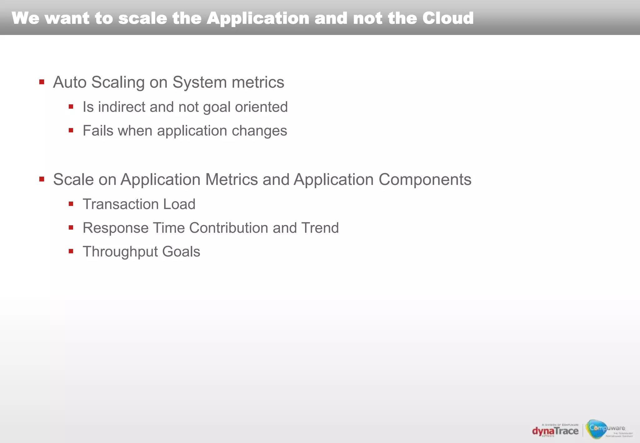 We want to scale the Application and not the Cloud


   Auto Scaling on System metrics
       Is indirect and not goal oriented
       Fails when application changes


   Scale on Application Metrics and Application Components
       Transaction Load
       Response Time Contribution and Trend
       Throughput Goals
 