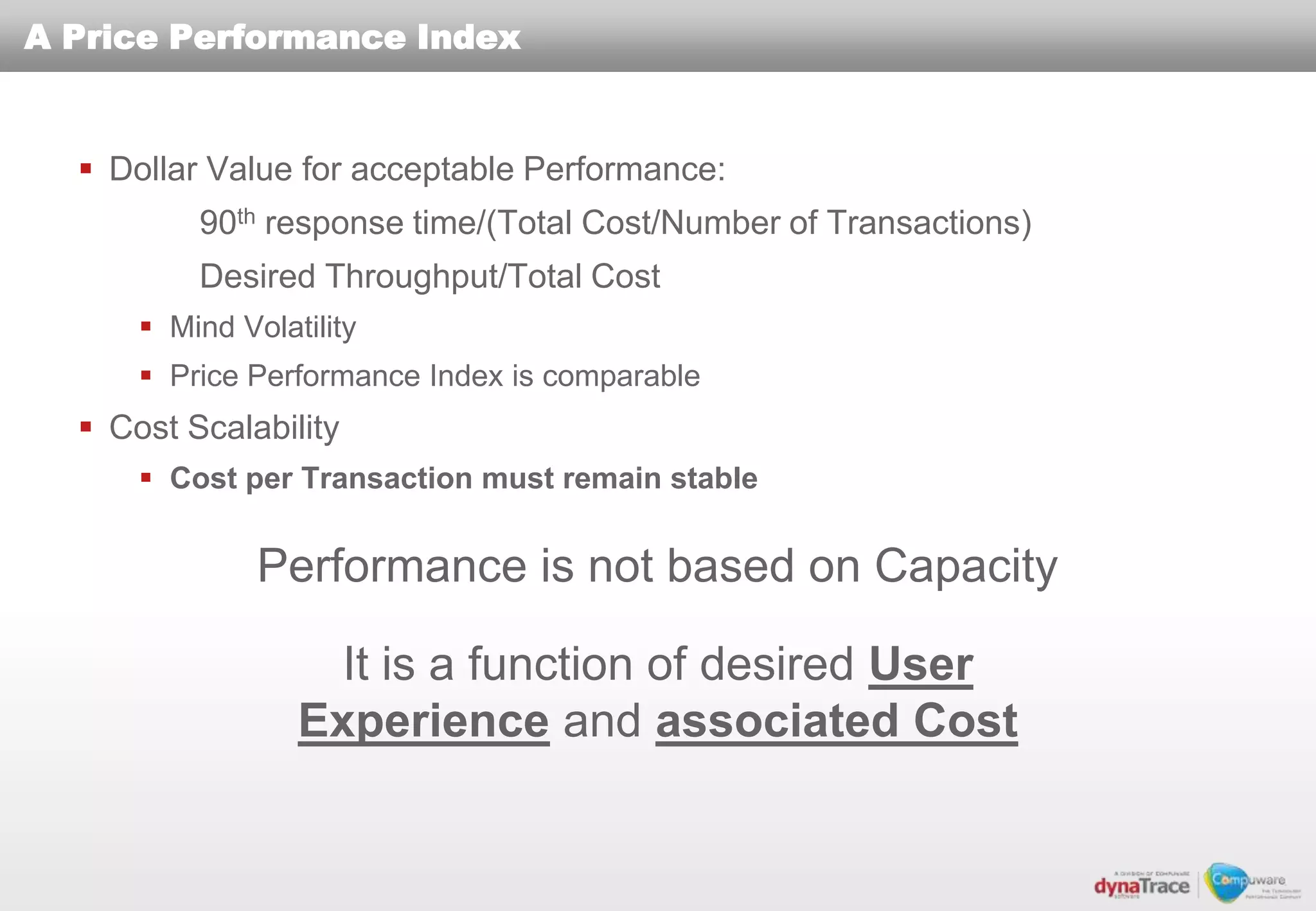 A Price Performance Index


   Dollar Value for acceptable Performance:
          90th response time/(Total Cost/Number of Transactions)
          Desired Throughput/Total Cost
       Mind Volatility
       Price Performance Index is comparable
   Cost Scalability
       Cost per Transaction must remain stable


               Performance is not based on Capacity

                    It is a function of desired User
                  Experience and associated Cost
 