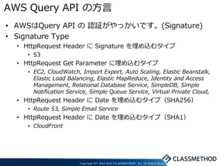 AWS Query API の方言
• AWSはQuery API の 認証がやっかいです。(Signature)
• Signature Type
  • HttpRequest Header に Signature を埋め込むタイプ
    • S3
  • HttpRequest Get Parameter に埋め込むタイプ
    • EC2, CloudWatch, Import Export, Auto Scaling, Elastic Beanstalk,
      Elastic Load Balancing, Elastic MapReduce, Identity and Access
      Management, Relational Database Service, SimpleDB, Simple
      Notification Service, Simple Queue Service, Virtual Private Cloud,
  • HttpRequest Header に Date を埋め込むタイプ（SHA256）
    • Route 53, Simple Email Service
  • HttpRequest Header に Date を埋め込むタイプ（SHA1）
    • CloudFront




                       Copyright (C) 2004-2010 CLASSMETHOD , Inc. All Rights Reserved
 