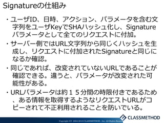 Signatureの仕組み
・ユーザID、日時、アクション、パラメータを含む文
 字列をユーザKeyでSHAハッシュ化し、Signature
 パラメータとして全てのリクエストに付加。
・サーバー側ではURL文字列から同じくハッシュを生
 成し、リクエストに付加されたSignatureと同じに
 なるか確認。
・同じであれば、改変されていないURLであることが
 確認できる。違うと、パラメータが改変された可
 能性がある。
・URLパラメータは約１５分間の時限付きであるため
 、ある情報を取得するようなリクエストURLがコ
 ピーされて不正利用されることを防いでいる。
           Copyright (C) 2004-2010 CLASSMETHOD , Inc. All Rights Reserved
 
