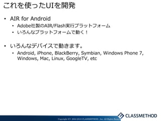 これを使ったUIを開発
• AIR for Android
  • Adobe社製のAIR/Flash実行プラットフォーム
  • いろんなプラットフォームで動く！


• いろんなデバイスで動きます。
  • Android, iPhone, BlackBerry, Symbian, Windows Phone 7,
    Windows, Mac, Linux, GoogleTV, etc




                     Copyright (C) 2004-2010 CLASSMETHOD , Inc. All Rights Reserved
 