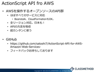 ActionScript API fro AWS
• AWSを操作するオープンソースのAPI群
  • ほぼすべてのサービスに対応
     • Beanstalk、CloudFormationもOK。
  • 全リージョン対応。日本も！
  • APIの方言を吸収
  • 超カンタンに使う


• GitHub
  • https://github.com/satoshi7/ActionScript-API-for-AWS-
    Amazon-Web-Services-
  • フィードバックお待ちしております




                     Copyright (C) 2004-2010 CLASSMETHOD , Inc. All Rights Reserved
 