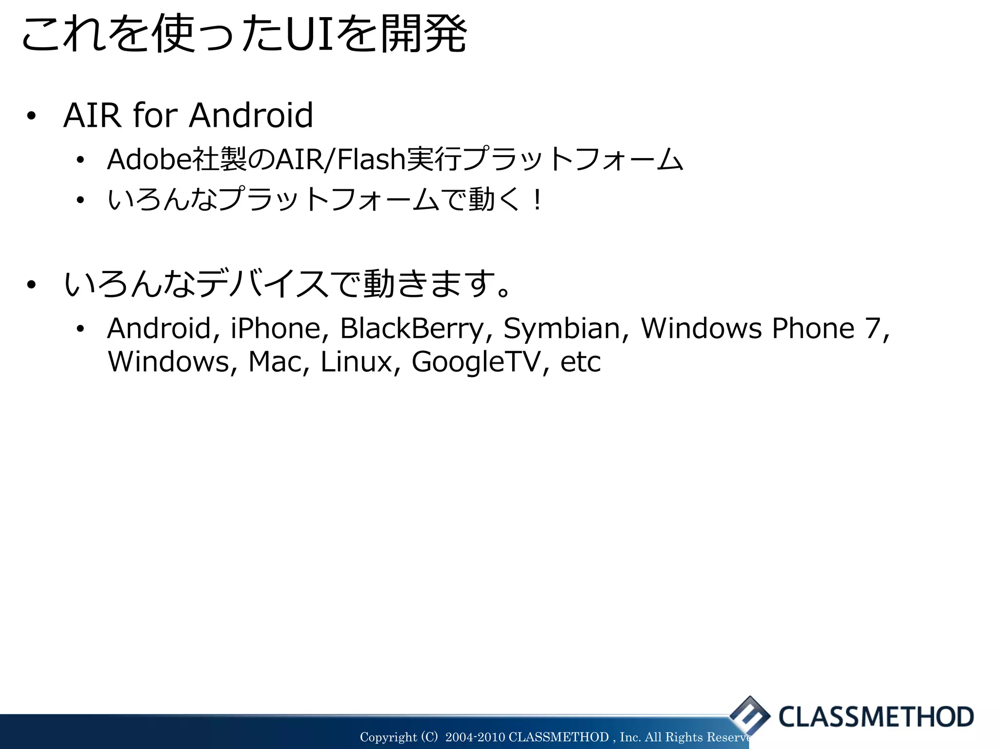 これを使ったUIを開発
• AIR for Android
  • Adobe社製のAIR/Flash実行プラットフォーム
  • いろんなプラットフォームで動く！


• いろんなデバイスで動きます。
  • Android, iPhone, BlackBerry, Symbian, Windows Phone 7,
    Windows, Mac, Linux, GoogleTV, etc




                     Copyright (C) 2004-2010 CLASSMETHOD , Inc. All Rights Reserved
 