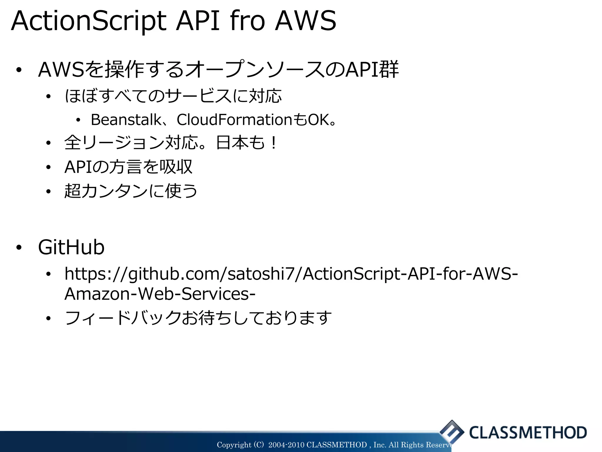 ActionScript API fro AWS
• AWSを操作するオープンソースのAPI群
  • ほぼすべてのサービスに対応
     • Beanstalk、CloudFormationもOK。
  • 全リージョン対応。日本も！
  • APIの方言を吸収
  • 超カンタンに使う


• GitHub
  • https://github.com/satoshi7/ActionScript-API-for-AWS-
    Amazon-Web-Services-
  • フィードバックお待ちしております




                     Copyright (C) 2004-2010 CLASSMETHOD , Inc. All Rights Reserved
 