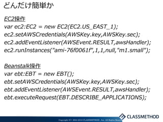 どんだけ簡単か
EC2操作
var ec2:EC2 = new EC2(EC2.US_EAST_1);
ec2.setAWSCredentials(AWSKey.key,AWSKey.sec);
ec2.addEventListener(AWSEvent.RESULT,awsHandler);
ec2.runInstances("ami-76f0061f",1,1,null,"m1.small");

Beanstalk操作
var ebt:EBT = new EBT();
ebt.setAWSCredentials(AWSKey.key,AWSKey.sec);
ebt.addEventListener(AWSEvent.RESULT,awsHandler);
ebt.executeRequest(EBT.DESCRIBE_APPLICATIONS);


                   Copyright (C) 2004-2010 CLASSMETHOD , Inc. All Rights Reserved
 