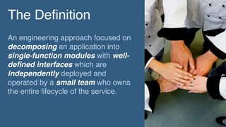 The Definition
An engineering approach focused on
decomposing an application into
single-function modules with well-
defined interfaces which are
independently deployed and
operated by a small team who owns
the entire lifecycle of the service.
 