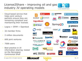 License2Share - improving oil and gas
 industry JV operating models

• Cloud based service that
  helps joint venture
  partners ensure they are
  remaining compliant and
  maintaining their licenses

• Logica + EPIM + Opentext

• 32 member firms

• 2 million documents

• 600 joint ventures

• 7500 users

• Best practice in JV
  information sharing; tested
  on the Norwegian
  Continental Shelf
 © Logica 2012. All rights reserved      No. 13
 