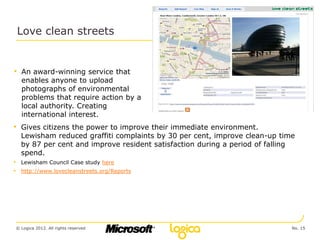 Love clean streets


• An award-winning service that
  enables anyone to upload
  photographs of environmental
  problems that require action by a
  local authority. Creating
  international interest.
• Gives citizens the power to improve their immediate environment.
  Lewisham reduced graffiti complaints by 30 per cent, improve clean-up time
  by 87 per cent and improve resident satisfaction during a period of falling
  spend.
• Lewisham Council Case study here
• http://www.lovecleanstreets.org/Reports




© Logica 2012. All rights reserved                                          No. 15
 