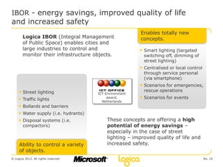 IBOR - energy savings, improved quality of life
and increased safety
                                                        Enables totally new
        Logica IBOR (Integral Management                concepts.
        of Public Space) enables cities and
        large industries to control and                 • Smart lighting (targeted
        monitor their infrastructure objects.             switching off, dimming of
                                                          street lighting)
                                                        • Centralised or local control
                                                          through service personal
                                                          (via smartphone)
                                                        • Scenarios for emergencies,
     • Street lighting                                    rescue operations
                                      ICT Environment
     • Traffic lights                      award,       • Scenarios for events
                                        Netherlands
     • Bollards and barriers
     • Water supply (i.e. hydrants)
     • Disposal systems (i.e.             These concepts are offering a high
        compactors)                       potential of energy savings –
                                          especially in the case of street
                                          lighting – improved quality of life and
     Ability to control a variety         increased safety.
     of objects.
© Logica 2012. All rights reserved                                                       No. 16
 