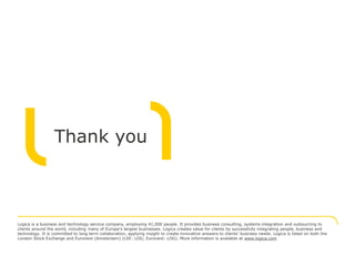 Thank you



Logica is a business and technology service company, employing 41,000 people. It provides business consulting, systems integration and outsourcing to
clients around the world, including many of Europe's largest businesses. Logica creates value for clients by successfully integrating people, business and
technology. It is committed to long term collaboration, applying insight to create innovative answers to clients’ business needs. Logica is listed on both the
London Stock Exchange and Euronext (Amsterdam) (LSE: LOG; Euronext: LOG). More information is available at www.logica.com
 
