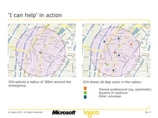 ‘I can help’ in action




ICH selects a radius of 300m around the   ICH shows all App users in the radius:
emergency.
                                                    Trained professional (eg. paramedic)
                                                    Student of medicine
                                                    Other volunteer




© Logica 2012. All rights reserved                                                 No. 5
 