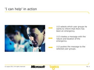 ‘I can help’ in action




                                     112 selects which user groups he
                                     wants to inform that there has
                                     been an emergency.


                                     112 creates a message with the
                                     nature and location of the
                                     emergency.


                                     112 pushes the message to the
                                     selected user groups.




© Logica 2012. All rights reserved                                    No. 6
 