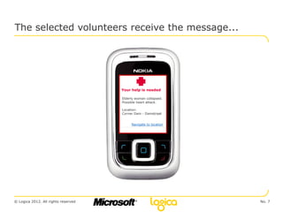 The selected volunteers receive the message...




                                     Your help is needed

                                     Elderly woman collapsed.
                                     Possible heart attack.

                                     Location:
                                     Corner Dam - Damstraat


                                          Navigate to location




© Logica 2012. All rights reserved                               No. 7
 