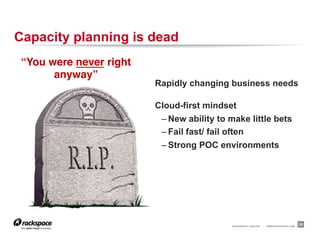 RACKSPACE® HOSTING | WWW.RACKSPACE.COM
Capacity planning is dead
25
“You were never right
anyway”!
Rapidly changing business needs
Cloud-first mindset
– New ability to make little bets
– Fail fast/ fail often
– Strong POC environments
 