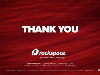 RACKSPACE® HOSTING | 5000 WALZEM ROAD | SAN ANTONIO, TX 78218
US SALES: 1-800-961-2888 | US SUPPORT: 1-800-961-4454 | WWW.RACKSPACE.COM
RACKSPACE® HOSTING | © RACKSPACE US, INC. | RACKSPACE® AND FANATICAL SUPPORT® ARE SERVICE MARKS OF RACKSPACE US, INC. REGISTERED IN THE UNITED STATES AND OTHER COUNTRIES. | WWW.RACKSPACE.COM
RACKSPACE® HOSTING | 5000 WALZEM ROAD | SAN ANTONIO, TX 78218
US SALES: 1-800-961-2888 | US SUPPORT: 1-800-961-4454 | WWW.RACKSPACE.COM
RACKSPACE® HOSTING | © RACKSPACE US, INC. | RACKSPACE® AND FANATICAL SUPPORT® ARE SERVICE MARKS OF RACKSPACE US, INC. REGISTERED IN THE UNITED STATES AND OTHER COUNTRIES. | WWW.RACKSPACE.COM
43
 