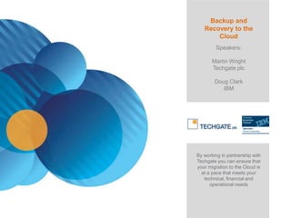 Backup and
   Recovery to the
       Cloud
         Speakers:

       Martin Wright
       Techgate plc

        Doug Clark
           IBM




By working in partnership with
Techgate you can ensure that
your migration to the Cloud is
  at a pace that meets your
   technical, financial and
      operational needs
 