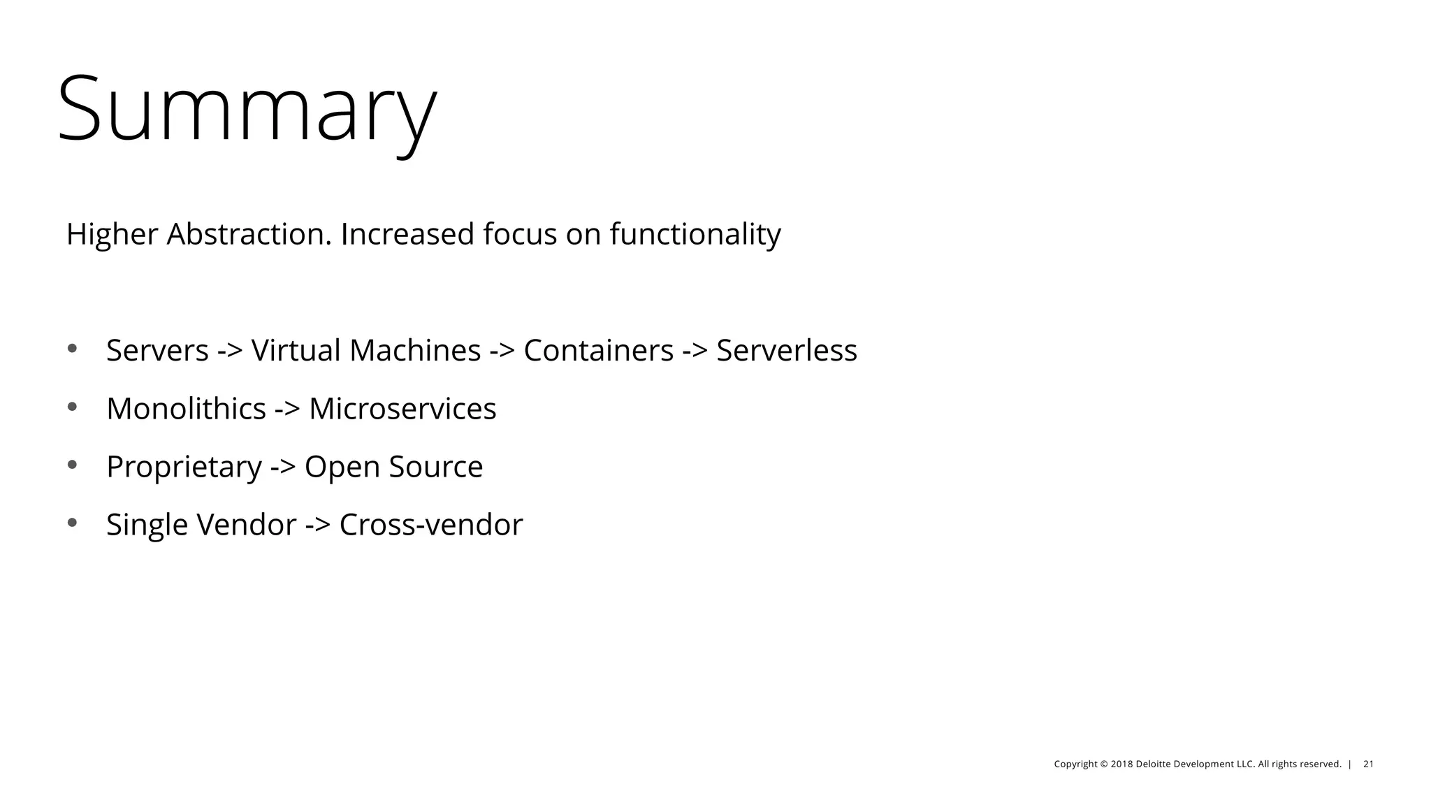 Copyright © 2018 Deloitte Development LLC. All rights reserved. | 21
Summary
Higher Abstraction. Increased focus on functionality
• Servers -> Virtual Machines -> Containers -> Serverless
• Monolithics -> Microservices
• Proprietary -> Open Source
• Single Vendor -> Cross-vendor
 