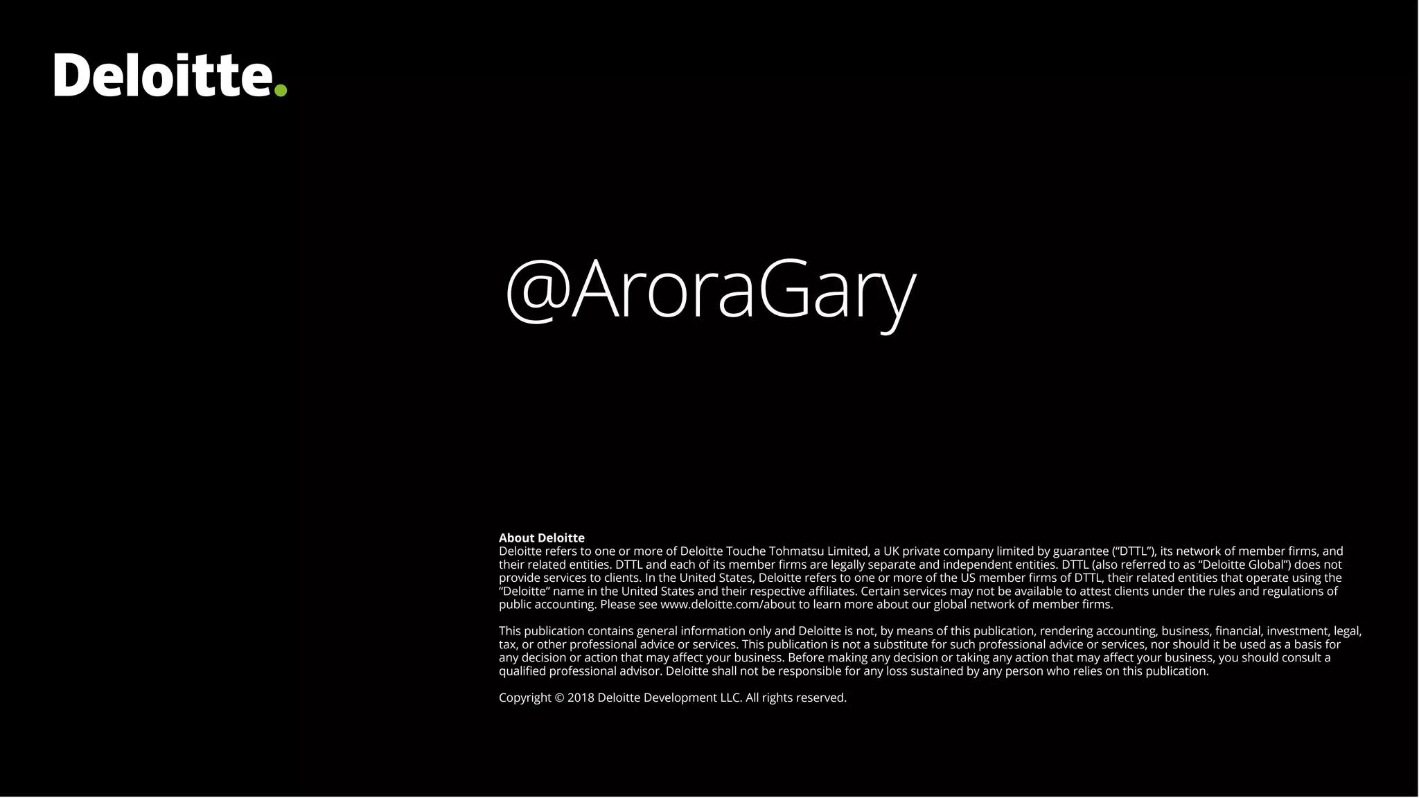 About Deloitte
Deloitte refers to one or more of Deloitte Touche Tohmatsu Limited, a UK private company limited by guarantee (“DTTL”), its network of member firms, and
their related entities. DTTL and each of its member firms are legally separate and independent entities. DTTL (also referred to as “Deloitte Global”) does not
provide services to clients. In the United States, Deloitte refers to one or more of the US member firms of DTTL, their related entities that operate using the
“Deloitte” name in the United States and their respective affiliates. Certain services may not be available to attest clients under the rules and regulations of
public accounting. Please see www.deloitte.com/about to learn more about our global network of member firms.
This publication contains general information only and Deloitte is not, by means of this publication, rendering accounting, business, financial, investment, legal,
tax, or other professional advice or services. This publication is not a substitute for such professional advice or services, nor should it be used as a basis for
any decision or action that may affect your business. Before making any decision or taking any action that may affect your business, you should consult a
qualified professional advisor. Deloitte shall not be responsible for any loss sustained by any person who relies on this publication.
Copyright © 2018 Deloitte Development LLC. All rights reserved.
@AroraGary
 