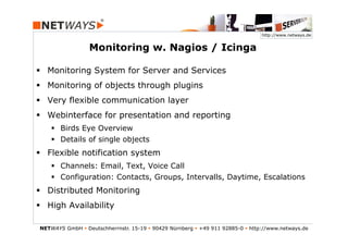 http://www.netways.de


                  Monitoring w. Nagios / Icinga

§  Monitoring System for Server and Services
§  Monitoring of objects through plugins
§  Very flexible communication layer
§  Webinterface for presentation and reporting
    §  Birds Eye Overview
    §  Details of single objects
§  Flexible notification system
    §  Channels: Email, Text, Voice Call
    §  Configuration: Contacts, Groups, Intervalls, Daytime, Escalations
§  Distributed Monitoring
§  High Availability

NETWAYS GmbH § Deutschherrnstr. 15-19 § 90429 Nürnberg § +49 911 92885-0 § http://www.netways.de
 