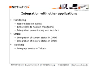 http://www.netways.de


             Integration with other applications

§  Monitoring
    §  Notify based on events
    §  Link events to hosts in monitoring
    §  Integration in monitoring web interface
§  CMDB
    §  Integration of current status in CMDB
    §  Integration of historic states in CMDB
§  Ticketing
    §  Integrate events in Tickets




NETWAYS GmbH § Deutschherrnstr. 15-19 § 90429 Nürnberg § +49 911 92885-0 § http://www.netways.de
 