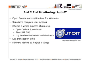 http://www.netways.de


                  End 2 End Monitoring: AutoIT

§  Open Source automation tool for Windows
§  Simulates complex user actions
§  Checks a whole process chain, e.g.
    §  Open Outlook & send mail
    §  Start SAP GUI
    §  Log into terminal server and start apps
§  Log transaction time
                                                                          http://www.autoitscript.com
§  Forward results to Nagios / Icinga




NETWAYS GmbH § Deutschherrnstr. 15-19 § 90429 Nürnberg § +49 911 92885-0 § http://www.netways.de
 