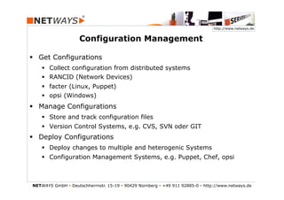 http://www.netways.de


                     Configuration Management

§  Get Configurations
    §  Collect configuration from distributed systems
    §  RANCID (Network Devices)
    §  facter (Linux, Puppet)
    §  opsi (Windows)
§  Manage Configurations
    §  Store and track configuration files
    §  Version Control Systems, e.g. CVS, SVN oder GIT
§  Deploy Configurations
    §  Deploy changes to multiple and heterogenic Systems
    §  Configuration Management Systems, e.g. Puppet, Chef, opsi



NETWAYS GmbH § Deutschherrnstr. 15-19 § 90429 Nürnberg § +49 911 92885-0 § http://www.netways.de
 