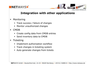 http://www.netways.de


             Integration with other applications

§  Monitoring
    §  Track success / failure of changes
    §  Monitor unauthorized changes
§  CMDB
    §  Create config data from CMDB entries
    §  Send inventory data to CMDB
§  Ticketing
    §  Implement authorization workflow
    §  Track changes in ticketing system
    §  Auto generate changes from tickets




NETWAYS GmbH § Deutschherrnstr. 15-19 § 90429 Nürnberg § +49 911 92885-0 § http://www.netways.de
 