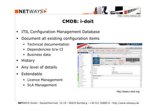 http://www.netways.de


                                    CMDB: i-doit

§  ITIL Configuration Management Database
§  Document all existing configuration items
    §  Technical documentation
    §  Dependencies b/w CI
    §  Business data
§  History
§  Any level of details
§  Extendable
    §  Licence Management
    §  SLA Management
                                                                                 http://www.i-doit.org



NETWAYS GmbH § Deutschherrnstr. 15-19 § 90429 Nürnberg § +49 911 92885-0 § http://www.netways.de
 