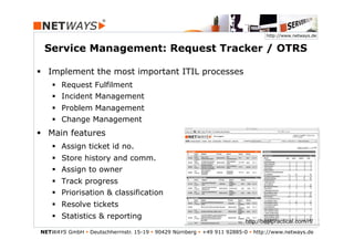 http://www.netways.de


 Service Management: Request Tracker / OTRS

§  Implement the most important ITIL processes
    §  Request Fulfilment
    §  Incident Management
    §  Problem Management
    §  Change Management
§  Main features
    §  Assign ticket id no.
    §  Store history and comm.
    §  Assign to owner
    §  Track progress
    §  Priorisation & classification
    §  Resolve tickets
    §  Statistics & reporting
                                                                           http://bestpractical.com/rt/
NETWAYS GmbH § Deutschherrnstr. 15-19 § 90429 Nürnberg § +49 911 92885-0 § http://www.netways.de
 