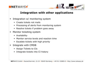 http://www.netways.de


             Integration with other applications

§  Integration w/ monitoring system
    §  Create tickets not mails
    §  Processing of alerts from monitoring system
    §  Resolve tickets if problem goes away
§  Monitor ticketing system
    §  Availability
    §  Monitor service levels and reaction time
    §  Escalate tickets with high priority
§  Integrate with CMDB
    §  Assign Tickets to CIs
    §  Integrate tickets into CI history



NETWAYS GmbH § Deutschherrnstr. 15-19 § 90429 Nürnberg § +49 911 92885-0 § http://www.netways.de
 