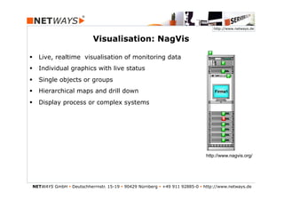 http://www.netways.de


                           Visualisation: NagVis

§  Live, realtime visualisation of monitoring data
§  Individual graphics with live status
§  Single objects or groups
§  Hierarchical maps and drill down
§  Display process or complex systems




                                                                               http://www.nagvis.org/




NETWAYS GmbH § Deutschherrnstr. 15-19 § 90429 Nürnberg § +49 911 92885-0 § http://www.netways.de
 