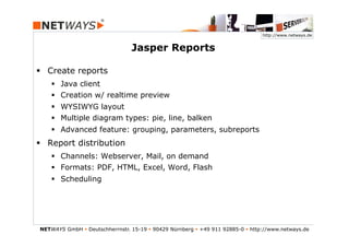 http://www.netways.de


                                  Jasper Reports

§  Create reports
    §  Java client
    §  Creation w/ realtime preview
    §  WYSIWYG layout
    §  Multiple diagram types: pie, line, balken
    §  Advanced feature: grouping, parameters, subreports
§  Report distribution
    §  Channels: Webserver, Mail, on demand
    §  Formats: PDF, HTML, Excel, Word, Flash
    §  Scheduling




NETWAYS GmbH § Deutschherrnstr. 15-19 § 90429 Nürnberg § +49 911 92885-0 § http://www.netways.de
 