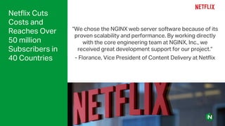 Netflix Cuts
Costs and
Reaches Over
50 million
Subscribers in
40 Countries
“We chose the NGINX web server software because of its
proven scalability and performance. By working directly
with the core engineering team at NGINX, Inc., we
received great development support for our project.”
- Florance, Vice President of Content Delivery at Netflix
 