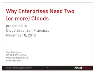 Why Enterprises Need Two
(or more) Clouds
presented to
Cloud Expo, San Francisco
November 8, 2012



Troy Angrignon
VP, BD & Partnering
troy@cloudscaling.com
@troyangrignon

Why Most Organizations Will Need Two Clouds   1
Cloud Expo, November 8, 2012, San Francisco
 