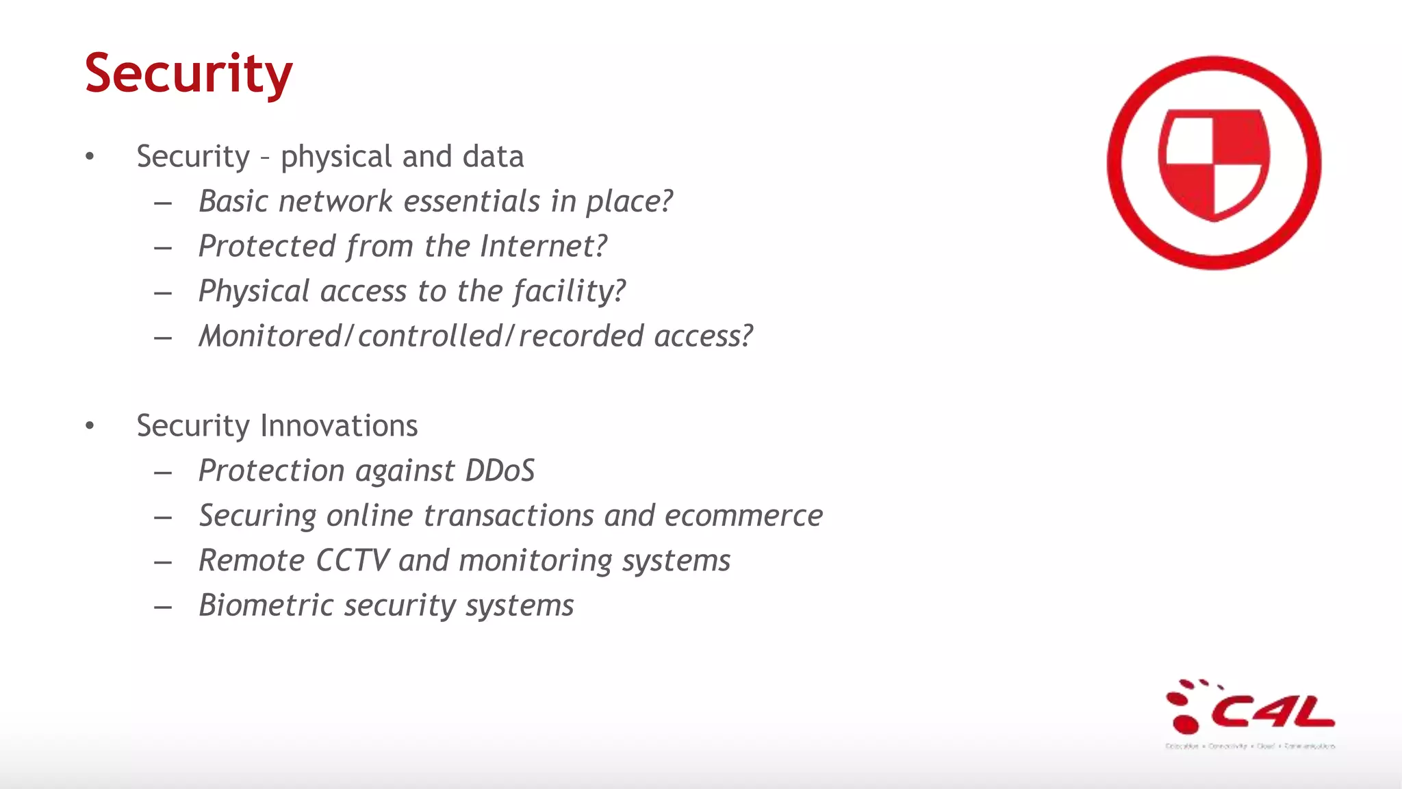 Security
• Security – physical and data
– Basic network essentials in place?
– Protected from the Internet?
– Physical access to the facility?
– Monitored/controlled/recorded access?
• Security Innovations
– Protection against DDoS
– Securing online transactions and ecommerce
– Remote CCTV and monitoring systems
– Biometric security systems
 