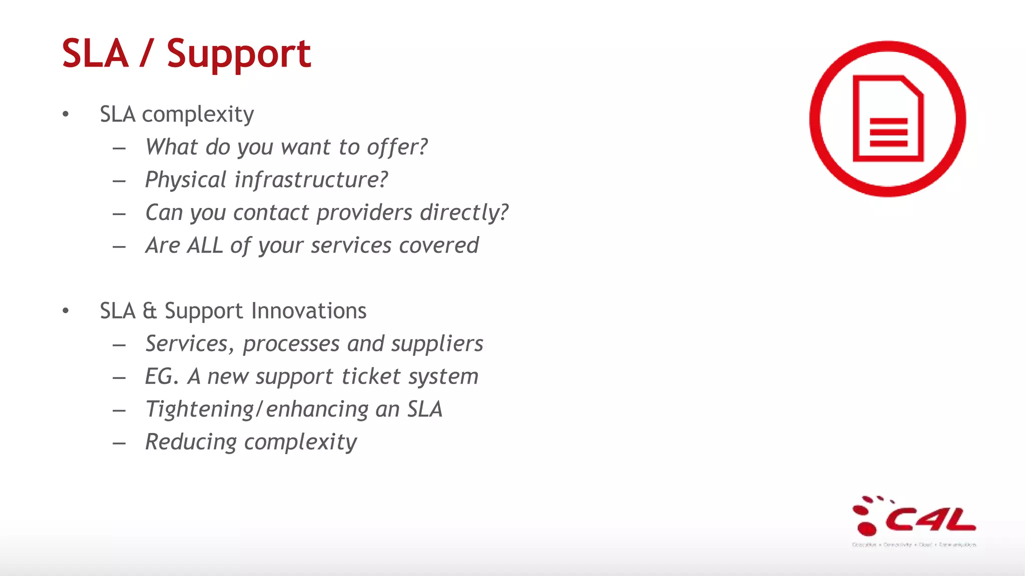 SLA / Support
• SLA complexity
– What do you want to offer?
– Physical infrastructure?
– Can you contact providers directly?
– Are ALL of your services covered
• SLA & Support Innovations
– Services, processes and suppliers
– EG. A new support ticket system
– Tightening/enhancing an SLA
– Reducing complexity
 