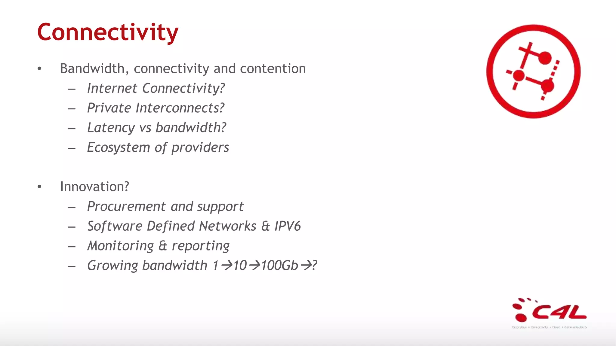 Connectivity
• Bandwidth, connectivity and contention
– Internet Connectivity?
– Private Interconnects?
– Latency vs bandwidth?
– Ecosystem of providers
• Innovation?
– Procurement and support
– Software Defined Networks & IPV6
– Monitoring & reporting
– Growing bandwidth 110100Gb?
 