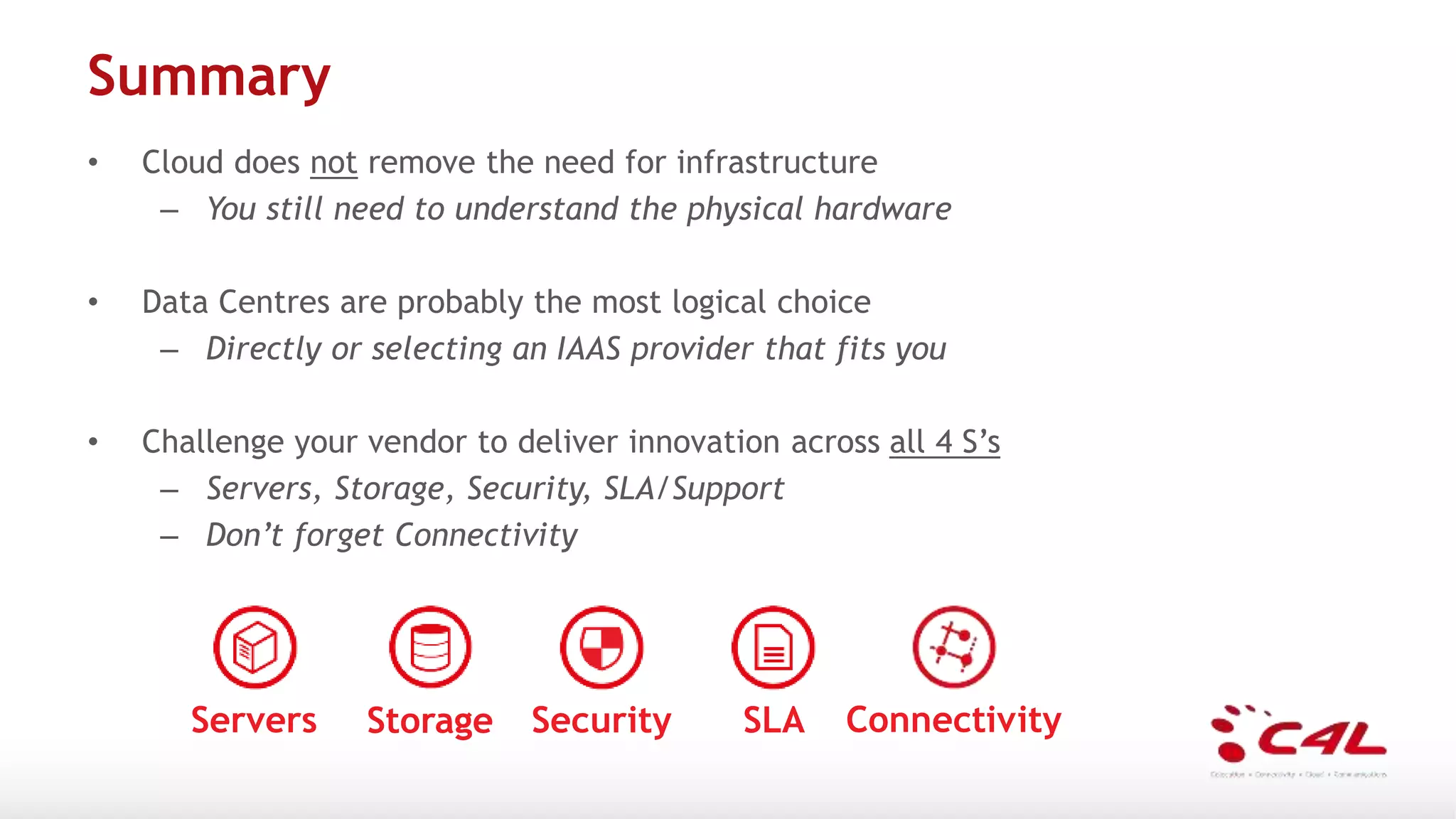 Summary
• Cloud does not remove the need for infrastructure
– You still need to understand the physical hardware
• Data Centres are probably the most logical choice
– Directly or selecting an IAAS provider that fits you
• Challenge your vendor to deliver innovation across all 4 S’s
– Servers, Storage, Security, SLA/Support
– Don’t forget Connectivity
Servers Storage Security SLA Connectivity
 