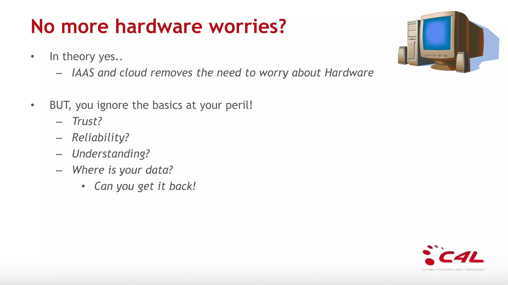 No more hardware worries?
• In theory yes..
– IAAS and cloud removes the need to worry about Hardware
• BUT, you ignore the basics at your peril!
– Trust?
– Reliability?
– Understanding?
– Where is your data?
• Can you get it back!
 