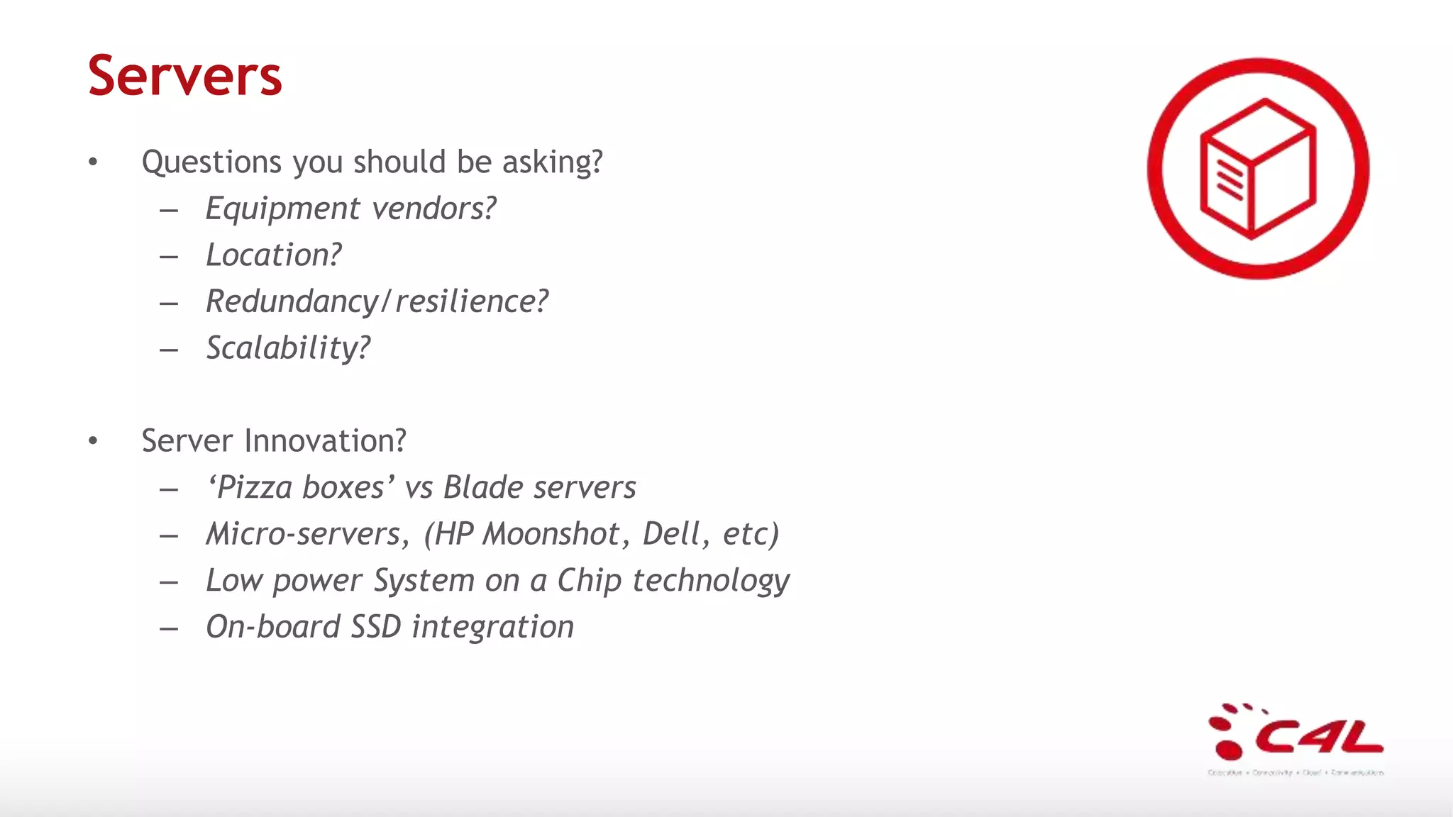 Servers
• Questions you should be asking?
– Equipment vendors?
– Location?
– Redundancy/resilience?
– Scalability?
• Server Innovation?
– ‘Pizza boxes’ vs Blade servers
– Micro-servers, (HP Moonshot, Dell, etc)
– Low power System on a Chip technology
– On-board SSD integration
 