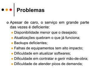 ProblemasApesar de caro, o serviço em grande parte das vezes é deficiente:Disponibilidade menor que o desejado;Atualizações quebram o que já funciona;Backups deficientes;Falhas de equipamentos tem alto impacto;Dificuldade em atualizar softwares;Dificuldade em contratar e gerir mão-de-obra;Dificuldade de atender picos de demanda;
