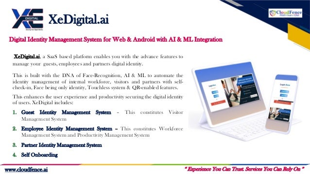 Our Services
XeDigital.ai
“ Experience You Can Trust. Services You Can Rely On ”
www.cloudfence.ai
Digital Identity Management System for Web & Android with AI & ML Integration
XeDigital.ai, a SaaS based platform enables you with the advance features to
manage your guests, employees and partners digital identity.
This is built with the DNA of Face-Recognition, AI & ML to automate the
identity management of internal workforce, visitors and partners with self-
check-in, Face being only identity, Touchless system & QR-enabled features.
This enhances the user experience and productivity securing the digital identity
of users. XeDigital includes:
1. Guest Identity Management System – This constitutes Visitor
Management System
2. Employee Identity Management System – This constitutes Workforce
Management System and Productivity Management System
3. Partner Identity Management System
4. Self Onboarding
 