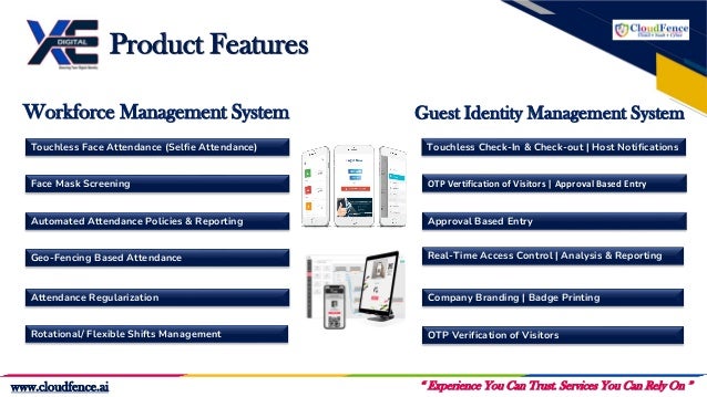 “ Experience You Can Trust. Services You Can Rely On ”
www.cloudfence.ai
Touchless Face Attendance (Selfie Attendance)
Face Mask Screening
Automated Attendance Policies & Reporting
Geo-Fencing Based Attendance
Rotational/ Flexible Shifts Management
Attendance Regularization
Workforce Management System
Approval Based Entry
Touchless Check-In & Check-out | Host Notifications
Real-Time Access Control | Analysis & Reporting
OTP Vertification of Visitors | Approval Based Entry
OTP Verification of Visitors
Company Branding | Badge Printing
Guest Identity Management System
Product Features
 