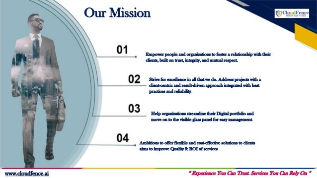 Our Mission
Strive for excellence in all that we do. Address projects with a
client-centric and result-driven approach integrated with best
practices and reliability.
Help organizations streamline their Digital portfolio and
move on to the visible glass panel for easy management.
Ambitious to offer flexible and cost-effective solutions to clients
aims to improve Quality & ROI of services
Empower people and organizations to foster a relationship with their
clients, built on trust, integrity, and mutual respect.
“ Experience You Can Trust. Services You Can Rely On ”
www.cloudfence.ai
 