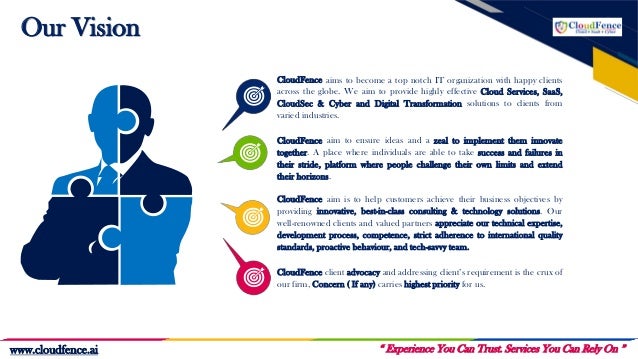Our Vision
CloudFence client advocacy and addressing client’s requirement is the crux of
our firm, Concern ( If any) carries highest priority for us.
CloudFence aim to ensure ideas and a zeal to implement them innovate
together. A place where individuals are able to take success and failures in
their stride, platform where people challenge their own limits and extend
their horizons.
CloudFence aim is to help customers achieve their business objectives by
providing innovative, best-in-class consulting & technology solutions. Our
well-renowned clients and valued partners appreciate our technical expertise,
development process, competence, strict adherence to international quality
standards, proactive behaviour, and tech-savvy team.
CloudFence aims to become a top notch IT organization with happy clients
across the globe. We aim to provide highly effective Cloud Services, SaaS,
CloudSec & Cyber and Digital Transformation solutions to clients from
varied industries.
“ Experience You Can Trust. Services You Can Rely On ”
www.cloudfence.ai
 