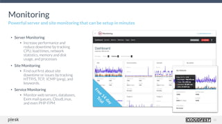 10
Monitoring
Powerful server and site monitoring that can be setup in minutes
• Server Monitoring
• Increase performance and
reduce downtime by tracking
CPU, load times, network
statistics, memory and disk
usage, and processes
• Site Monitoring
• Find out ﬁrst about site
downtime or issues by tracking
HTTP/S, TCP, ICMP (ping), and
keywords.
• Service Monitoring
• Monitor web servers, databases,
Exim mail queues, CloudLinux,
and even PHP-FPM
 