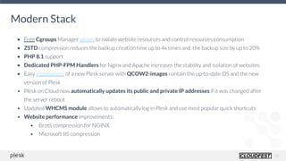 11
Modern Stack
• Free Cgroups Manager allows to isolate website resources and control resources consumption
• ZSTD compression reduces the backup creation time up to 4x times and the backup size by up to 20%
• PHP 8.1 support
• Dedicated PHP-FPM Handlers for Nginx and Apache increases the stability and isolation of websites
• Easy installations of a new Plesk server with QCOW2-images contain the up-to-date OS and the new
version of Plesk
• Plesk on Cloud now automatically updates its public and private IP addresses if it was changed after
the server reboot
• Updated WHCMS module allows to automatically log in Plesk and use most popular quick shortcuts
• Website performance improvements:
• Brotli compression for NGINX
• Microsoft IIS compression
 