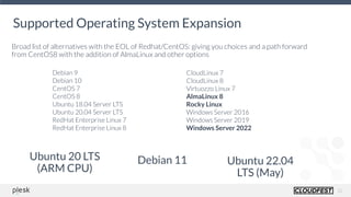 12
Supported Operating System Expansion
Broad list of alternatives with the EOL of Redhat/CentOS: giving you choices and a path forward
from CentOS8 with the addition of AlmaLinux and other options
Debian 9 
Debian 10
CentOS 7
CentOS 8
Ubuntu 18.04 Server LTS
Ubuntu 20.04 Server LTS
RedHat Enterprise Linux 7 
RedHat Enterprise Linux 8
CloudLinux 7 
CloudLinux 8
Virtuozzo Linux 7 
AlmaLinux 8 
Rocky Linux
Windows Server 2016 
Windows Server 2019 
Windows Server 2022
Ubuntu 20 LTS
(ARM CPU)
Debian 11 Ubuntu 22.04
LTS (May)
 
