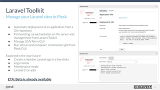 16
Laravel Toolkit
Manage your Laravel sites in Plesk
● Automatic deployment of an application from a
Git repository
● Find existing Laravel websites on the server and
manage them from Laravel Toolkit
● Manage .ENV ﬁle in GUI
● Run artisan and composer commands right from
Plesk GUI
Expected in the near future:
● Create a skeleton Laravel app in a few clicks
● Logs review
● Maintenance mode
● Laravel Cron jobs
ETA: Beta is already available
 