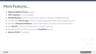19
More Features…
• High Availability Cluster support
• .NET websites for Linux support
• Flexible Backup Scheduler brings more options to manage scheduled backups
• Troubleshoot Server Logs in Plesk GUI (panel.log, autoinstaller3.log, syslog, cron, etc.)
• Renewed Password Validator comply with modern 3rd-party password generators
• Use Geo IP to block the IP addresses of speciﬁc countries
• Automatically sync DNS records from CloudFlare service
• Ubuntu 22.04 LTS support
 